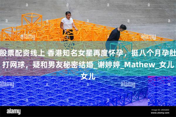 股票配资线上 香港知名女星再度怀孕，挺八个月孕肚打网球，疑和男友秘密结婚_谢婷婷_Mathew_女儿