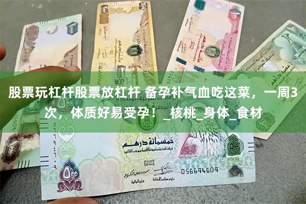 股票玩杠杆股票放杠杆 备孕补气血吃这菜，一周3次，体质好易受孕！_核桃_身体_食材