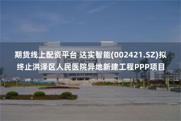 期货线上配资平台 达实智能(002421.SZ)拟终止洪泽区人民医院异地新建工程PPP项目