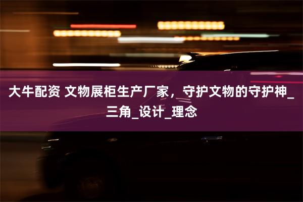 大牛配资 文物展柜生产厂家，守护文物的守护神_三角_设计_理念