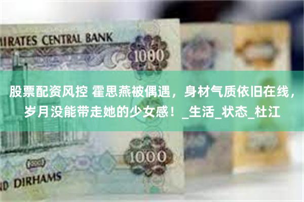 股票配资风控 霍思燕被偶遇，身材气质依旧在线，岁月没能带走她的少女感！_生活_状态_杜江