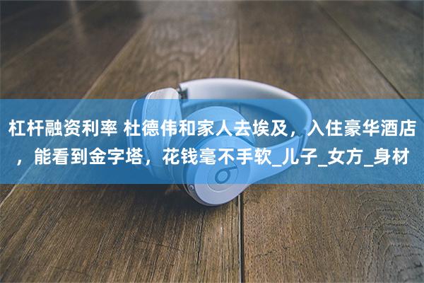 杠杆融资利率 杜德伟和家人去埃及，入住豪华酒店，能看到金字塔，花钱毫不手软_儿子_女方_身材