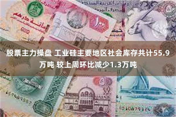 股票主力操盘 工业硅主要地区社会库存共计55.9万吨 较上周环比减少1.3万吨