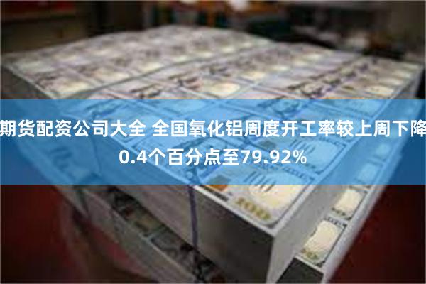 期货配资公司大全 全国氧化铝周度开工率较上周下降0.4个百分点至79.92%