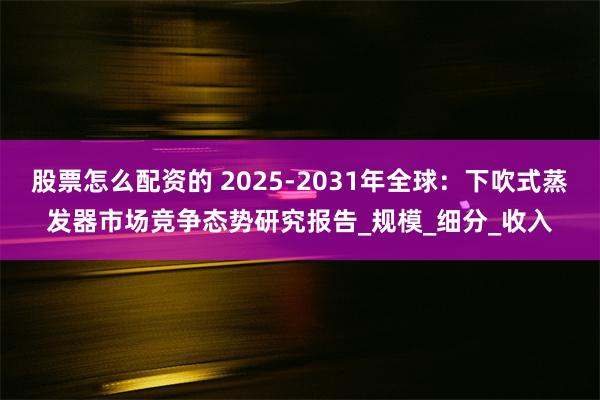 股票怎么配资的 2025-2031年全球：下吹式蒸发器市场竞争态势研究报告_规模_细分_收入
