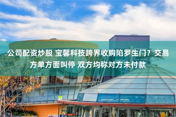公司配资炒股 宝馨科技跨界收购陷罗生门？交易方单方面叫停 双方均称对方未付款