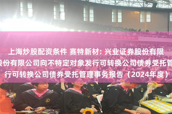 上海炒股配资条件 赛特新材: 兴业证券股份有限公司关于福建赛特新材股份有限公司向不特定对象发行可转换公司债券受托管理事务报告(2024年度)