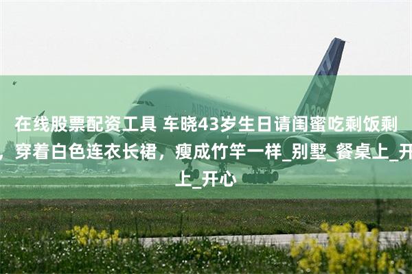 在线股票配资工具 车晓43岁生日请闺蜜吃剩饭剩菜，穿着白色连衣长裙，瘦成竹竿一样_别墅_餐桌上_开心