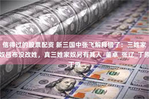信得过的股票配资 新三国中张飞解释错了：三姓家奴吕布没改姓，真三姓家奴另有其人_董卓_张辽_丁原