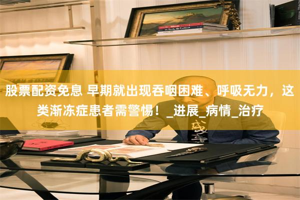 股票配资免息 早期就出现吞咽困难、呼吸无力，这类渐冻症患者需警惕！_进展_病情_治疗