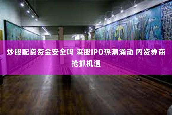 炒股配资资金安全吗 港股IPO热潮涌动 内资券商抢抓机遇