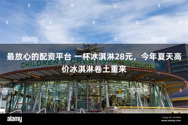最放心的配资平台 一杯冰淇淋28元，今年夏天高价冰淇淋卷土重来