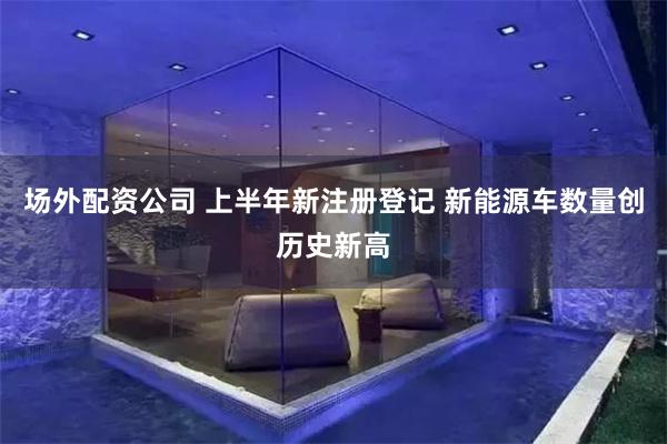 场外配资公司 上半年新注册登记 新能源车数量创历史新高