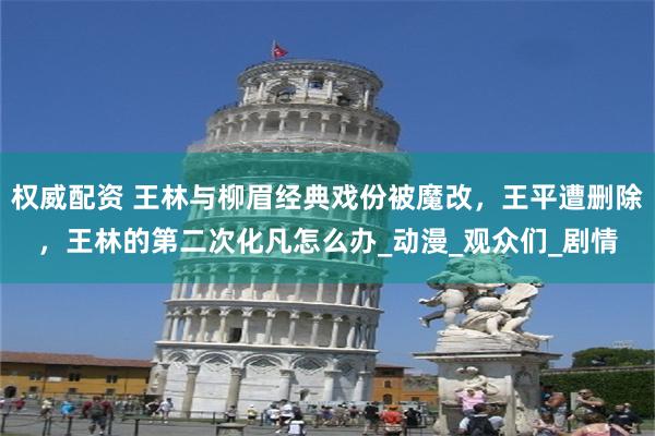 权威配资 王林与柳眉经典戏份被魔改，王平遭删除，王林的第二次化凡怎么办_动漫_观众们_剧情