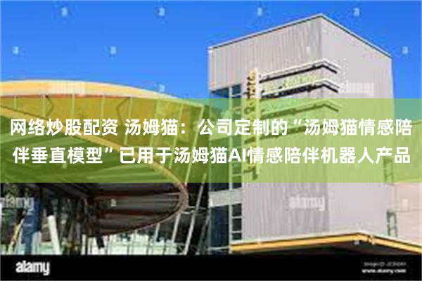 网络炒股配资 汤姆猫：公司定制的“汤姆猫情感陪伴垂直模型”已用于汤姆猫AI情感陪伴机器人产品