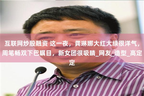 互联网炒股融资 这一夜，龚琳娜大红大绿很洋气，周笔畅双下巴瞩目，新女团很吸睛_网友_造型_高定