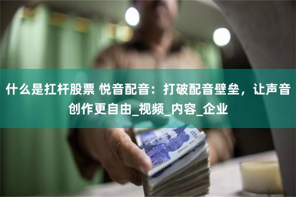什么是扛杆股票 悦音配音：打破配音壁垒，让声音创作更自由_视频_内容_企业