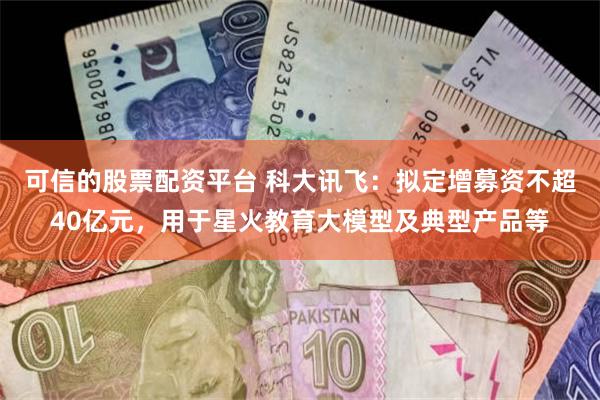 可信的股票配资平台 科大讯飞：拟定增募资不超40亿元，用于星火教育大模型及典型产品等