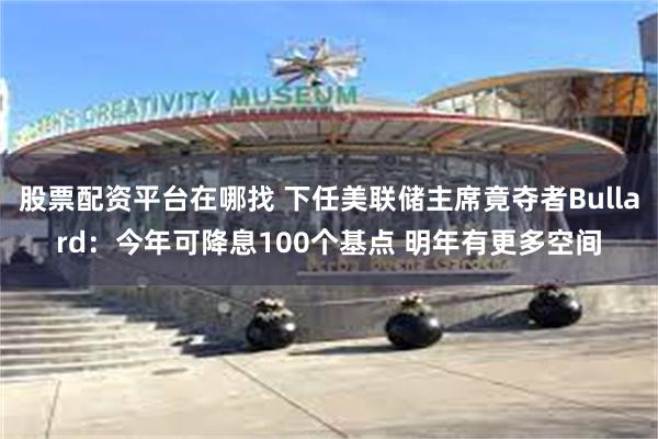 股票配资平台在哪找 下任美联储主席竟夺者Bullard：今年可降息100个基点 明年有更多空间