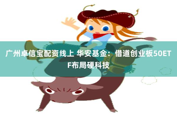广州卓信宝配资线上 华安基金：借道创业板50ETF布局硬科技