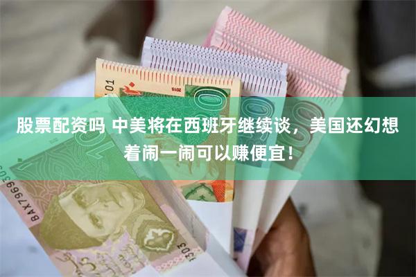股票配资吗 中美将在西班牙继续谈，美国还幻想着闹一闹可以赚便宜！