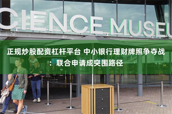 正规炒股配资杠杆平台 中小银行理财牌照争夺战：联合申请成突围路径