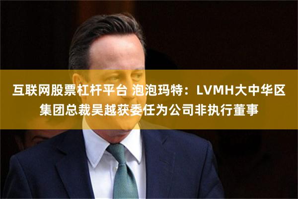 互联网股票杠杆平台 泡泡玛特：LVMH大中华区集团总裁吴越获委任为公司非执行董事
