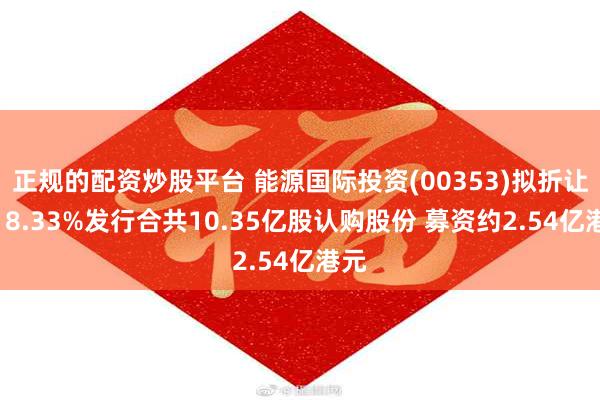 正规的配资炒股平台 能源国际投资(00353)拟折让约18.33%发行合共10.35亿股认购股份 募资约2.54亿港元