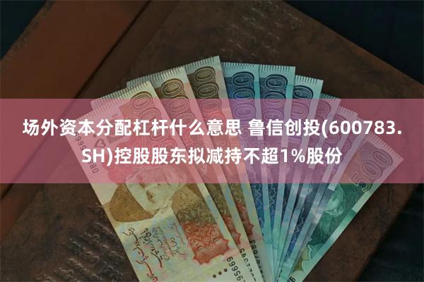 场外资本分配杠杆什么意思 鲁信创投(600783.SH)控股股东拟减持不超1%股份